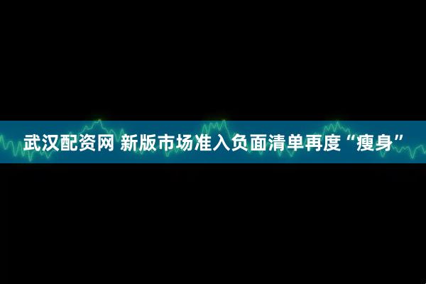 武汉配资网 新版市场准入负面清单再度“瘦身”