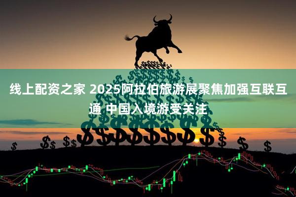 线上配资之家 2025阿拉伯旅游展聚焦加强互联互通 中国入境游受关注