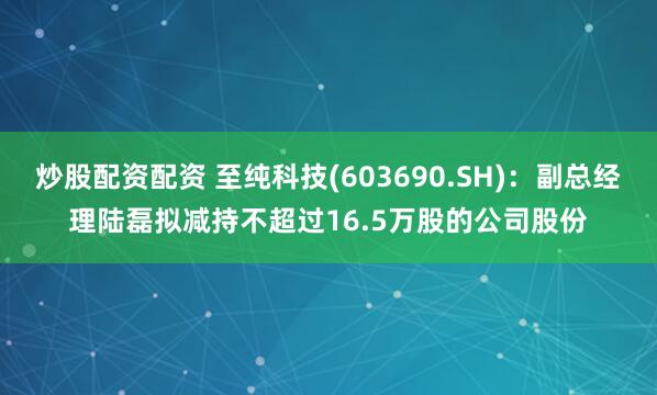 炒股配资配资 至纯科技(603690.SH)：副总经理陆磊拟减持不超过16.5万股的公司股份