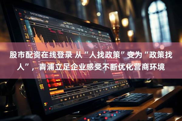 股市配资在线登录 从“人找政策”变为“政策找人”，青浦立足企业感受不断优化营商环境