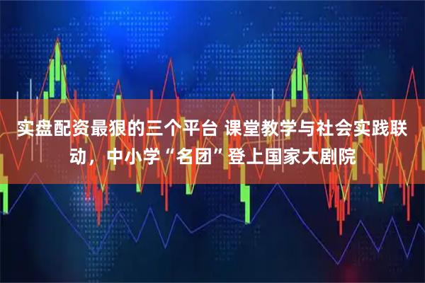实盘配资最狠的三个平台 课堂教学与社会实践联动，中小学“名团”登上国家大剧院