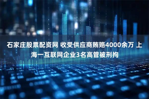 石家庄股票配资网 收受供应商贿赂4000余万 上海一互联网企业3名高管被刑拘