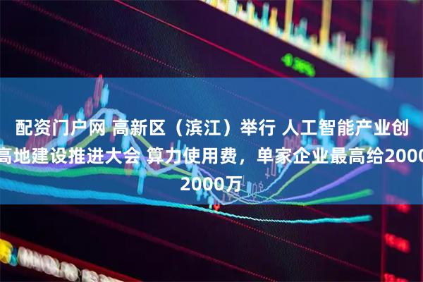 配资门户网 高新区（滨江）举行 人工智能产业创新高地建设推进大会 算力使用费，单家企业最高给2000万