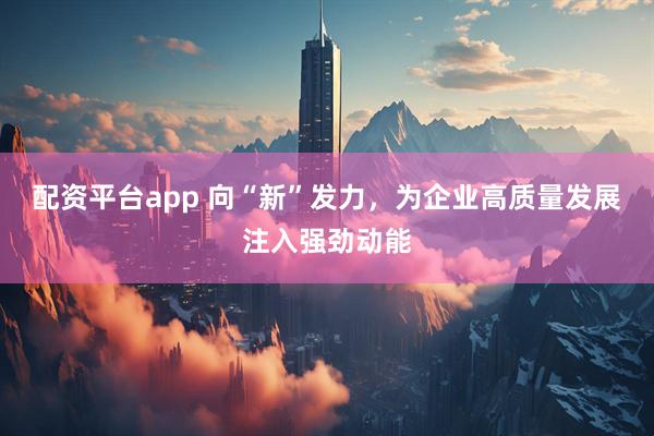 配资平台app 向“新”发力，为企业高质量发展注入强劲动能