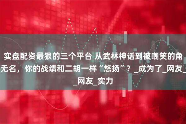 实盘配资最狠的三个平台 从武林神话到被嘲笑的角色，无名，你的战绩和二胡一样“悠扬”？_成为了_网友_实力