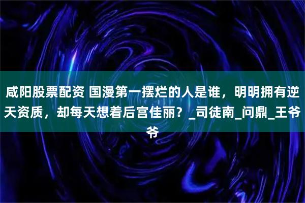 咸阳股票配资 国漫第一摆烂的人是谁，明明拥有逆天资质，却每天想着后宫佳丽？_司徒南_问鼎_王爷