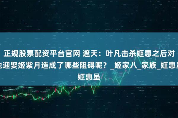 正规股票配资平台官网 遮天：叶凡击杀姬惠之后对他迎娶姬紫月造成了哪些阻碍呢？_姬家八_家族_姬惠虽