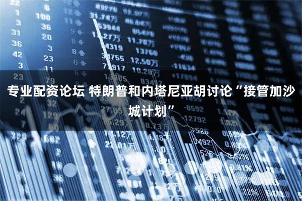 专业配资论坛 特朗普和内塔尼亚胡讨论“接管加沙城计划”