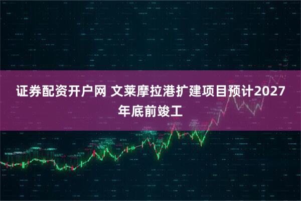证券配资开户网 文莱摩拉港扩建项目预计2027年底前竣工