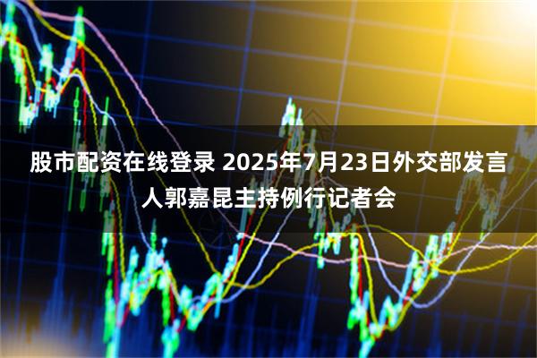 股市配资在线登录 2025年7月23日外交部发言人郭嘉昆主持例行记者会