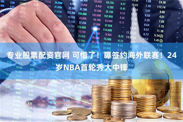 专业股票配资官网 可惜了！曝签约海外联赛！24岁NBA首轮秀大中锋