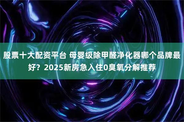股票十大配资平台 母婴级除甲醛净化器哪个品牌最好？2025新房急入住0臭氧分解推荐