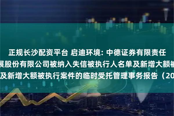 正规长沙配资平台 启迪环境: 中德证券有限责任公司关于启迪环境科技发展股份有限公司被纳入失信被执行人名单及新增大额被执行案件的临时受托管理事务报告（2025年第12次）