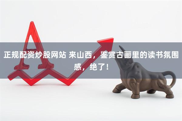 正规配资炒股网站 来山西，鉴赏古画里的读书氛围感，绝了！
