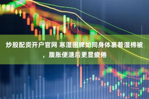 炒股配资开户官网 寒湿困脾如同身体裹着湿棉被，腹胀便溏后更显疲倦